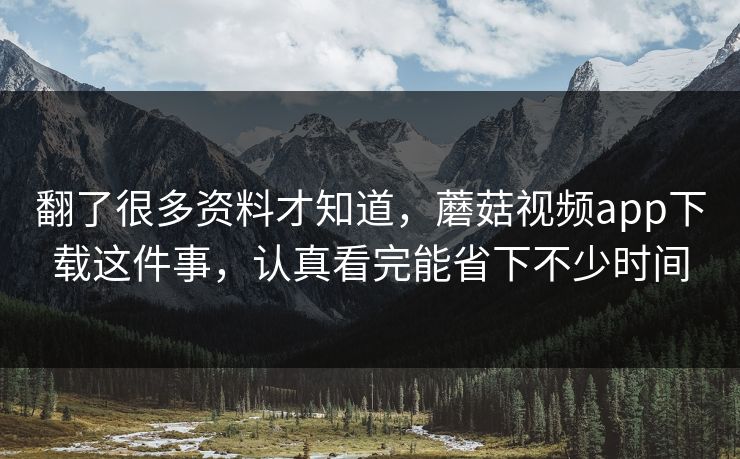 翻了很多资料才知道，蘑菇视频app下载这件事，认真看完能省下不少时间