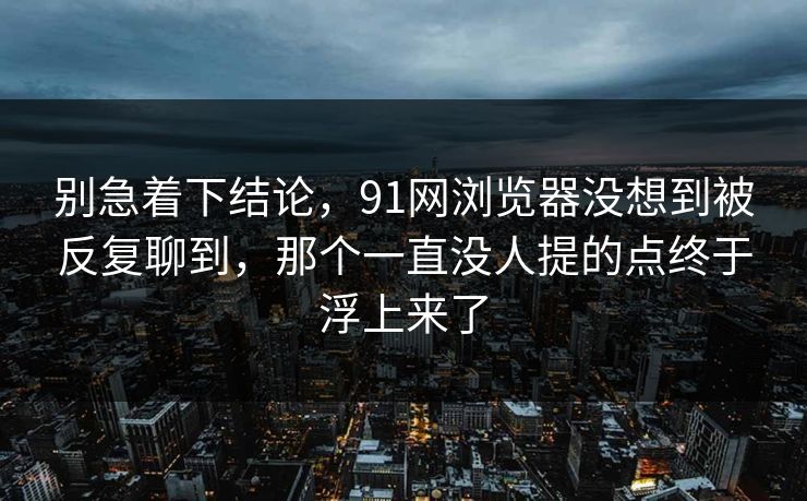 别急着下结论，91网浏览器没想到被反复聊到，那个一直没人提的点终于浮上来了