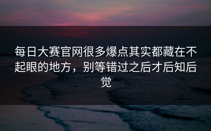 每日大赛官网很多爆点其实都藏在不起眼的地方，别等错过之后才后知后觉