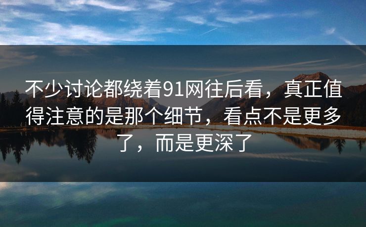 不少讨论都绕着91网往后看，真正值得注意的是那个细节，看点不是更多了，而是更深了
