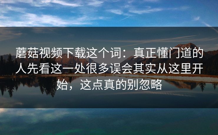 蘑菇视频下载这个词：真正懂门道的人先看这一处很多误会其实从这里开始，这点真的别忽略