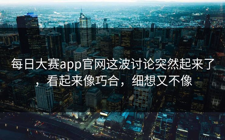 每日大赛app官网这波讨论突然起来了，看起来像巧合，细想又不像