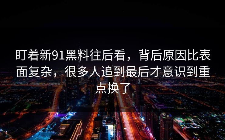 盯着新91黑料往后看，背后原因比表面复杂，很多人追到最后才意识到重点换了