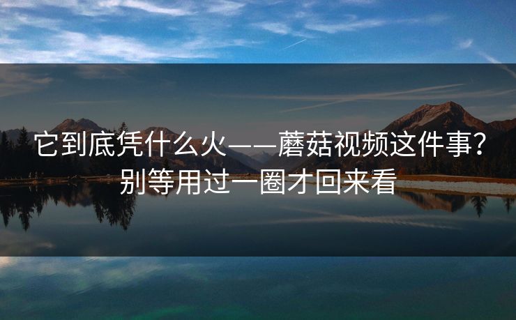 它到底凭什么火——蘑菇视频这件事？别等用过一圈才回来看