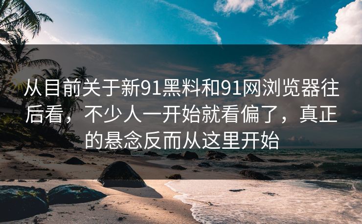 从目前关于新91黑料和91网浏览器往后看，不少人一开始就看偏了，真正的悬念反而从这里开始