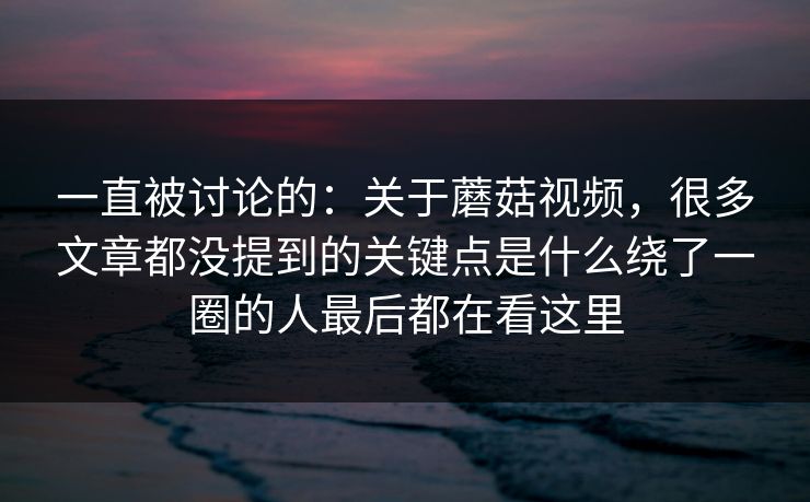 一直被讨论的：关于蘑菇视频，很多文章都没提到的关键点是什么绕了一圈的人最后都在看这里