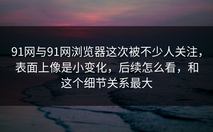 91网与91网浏览器这次被不少人关注，表面上像是小变化，后续怎么看，和这个细节关系最大