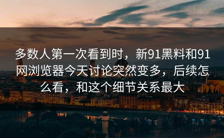 多数人第一次看到时，新91黑料和91网浏览器今天讨论突然变多，后续怎么看，和这个细节关系最大