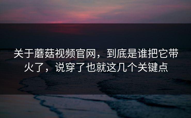关于蘑菇视频官网，到底是谁把它带火了，说穿了也就这几个关键点