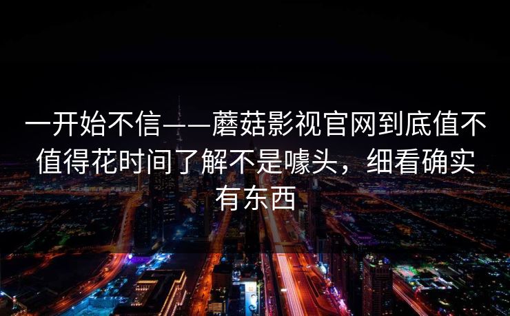 一开始不信——蘑菇影视官网到底值不值得花时间了解不是噱头，细看确实有东西