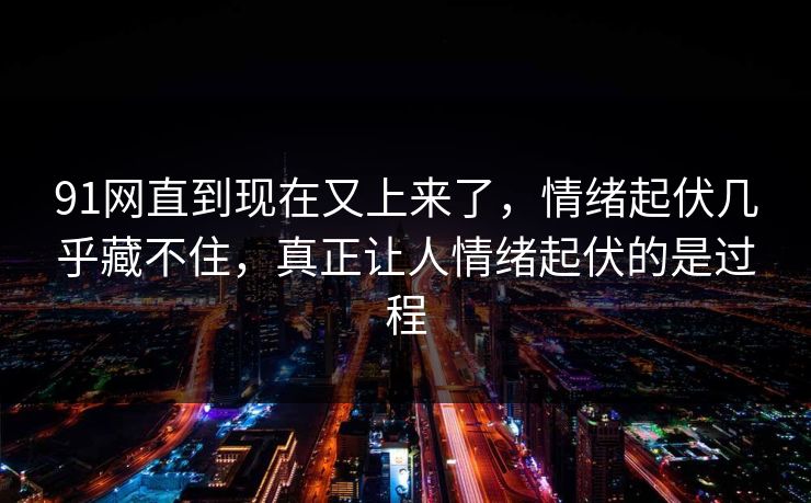 91网直到现在又上来了，情绪起伏几乎藏不住，真正让人情绪起伏的是过程