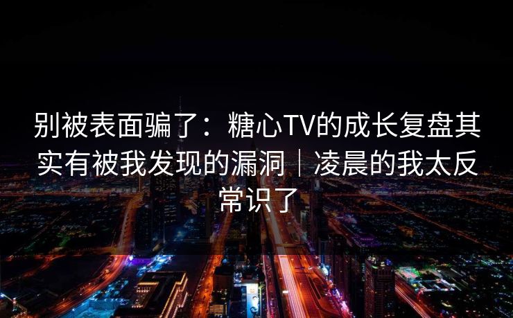 别被表面骗了：糖心TV的成长复盘其实有被我发现的漏洞｜凌晨的我太反常识了
