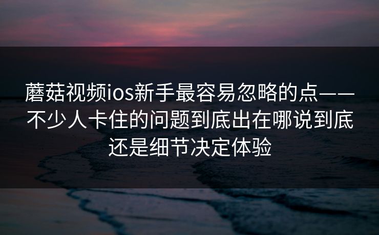 蘑菇视频ios新手最容易忽略的点——不少人卡住的问题到底出在哪说到底还是细节决定体验