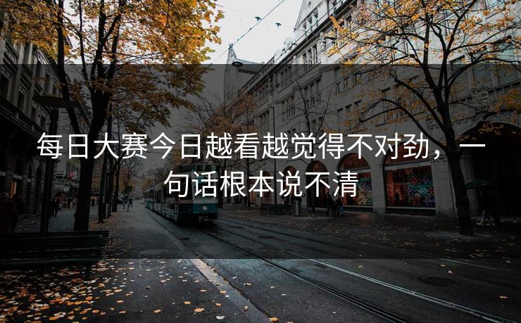 每日大赛今日越看越觉得不对劲，一句话根本说不清