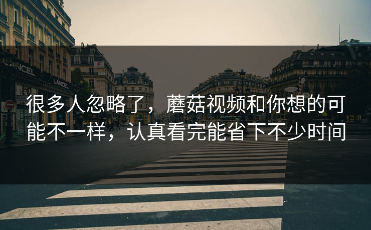 很多人忽略了，蘑菇视频和你想的可能不一样，认真看完能省下不少时间
