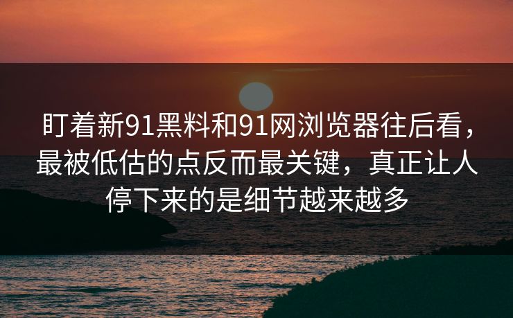 盯着新91黑料和91网浏览器往后看，最被低估的点反而最关键，真正让人停下来的是细节越来越多