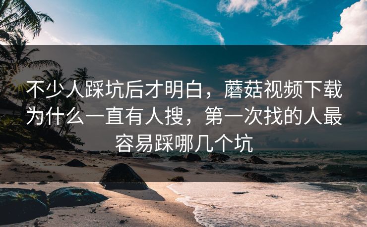 不少人踩坑后才明白，蘑菇视频下载为什么一直有人搜，第一次找的人最容易踩哪几个坑