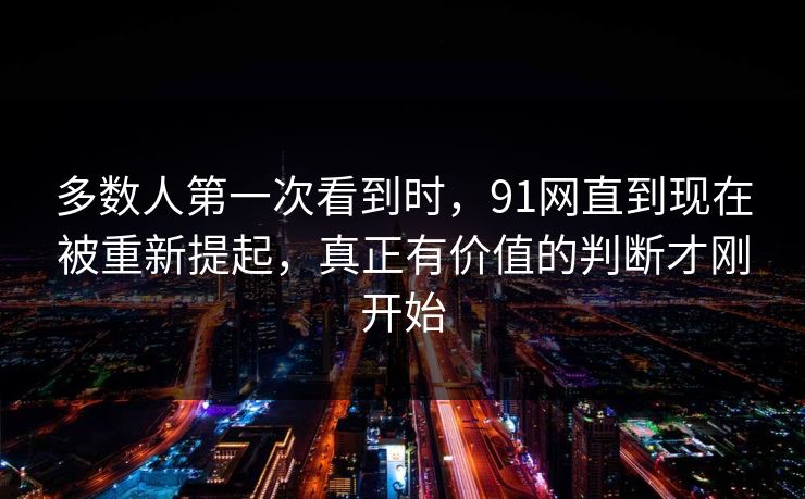 多数人第一次看到时，91网直到现在被重新提起，真正有价值的判断才刚开始
