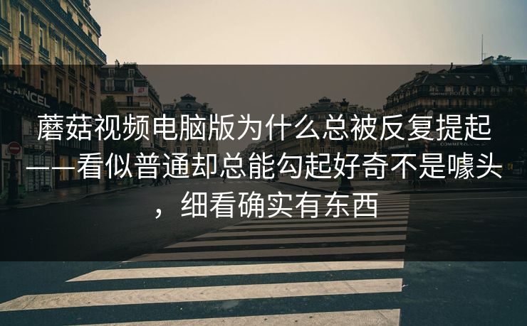 蘑菇视频电脑版为什么总被反复提起——看似普通却总能勾起好奇不是噱头，细看确实有东西