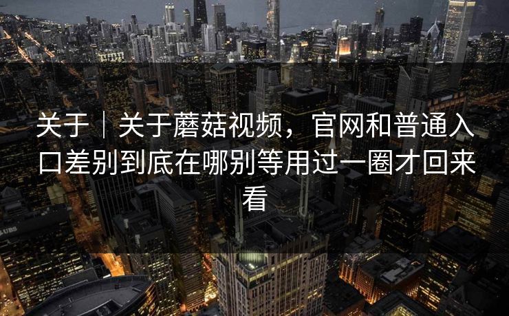 关于｜关于蘑菇视频，官网和普通入口差别到底在哪别等用过一圈才回来看
