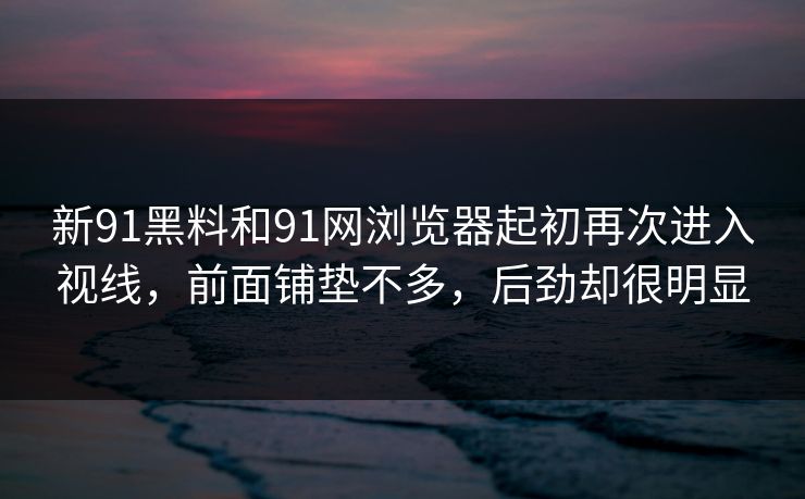 新91黑料和91网浏览器起初再次进入视线，前面铺垫不多，后劲却很明显
