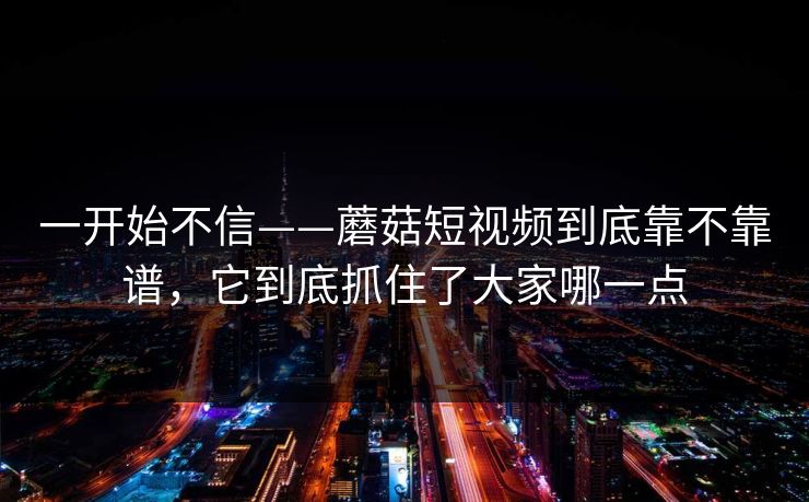 一开始不信——蘑菇短视频到底靠不靠谱，它到底抓住了大家哪一点