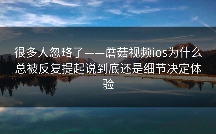 很多人忽略了——蘑菇视频ios为什么总被反复提起说到底还是细节决定体验