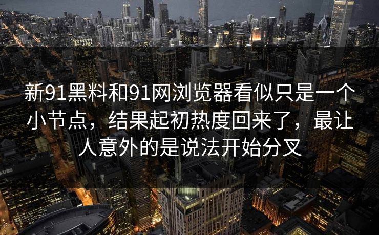 新91黑料和91网浏览器看似只是一个小节点，结果起初热度回来了，最让人意外的是说法开始分叉