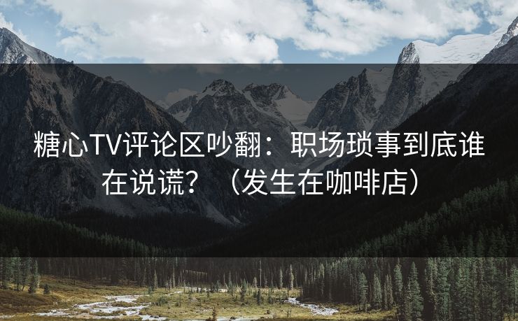 糖心TV评论区吵翻：职场琐事到底谁在说谎？（发生在咖啡店）