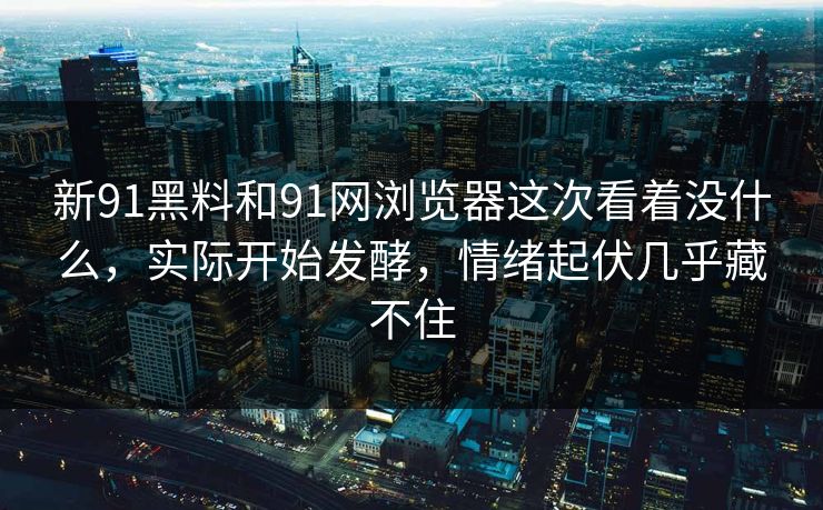 新91黑料和91网浏览器这次看着没什么，实际开始发酵，情绪起伏几乎藏不住