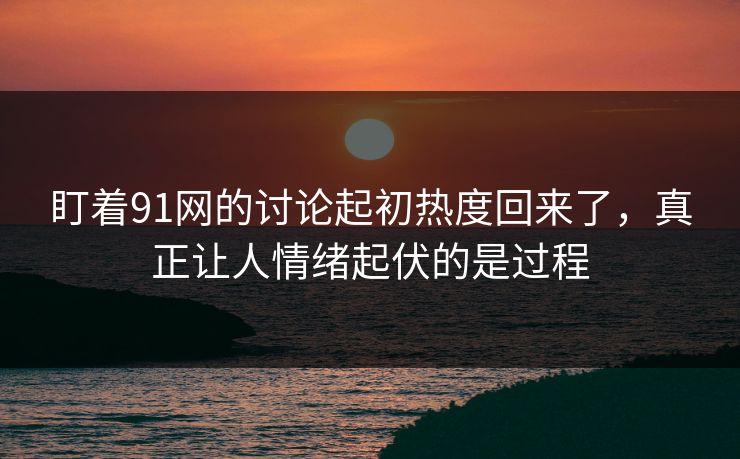盯着91网的讨论起初热度回来了，真正让人情绪起伏的是过程