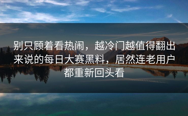 别只顾着看热闹，越冷门越值得翻出来说的每日大赛黑料，居然连老用户都重新回头看