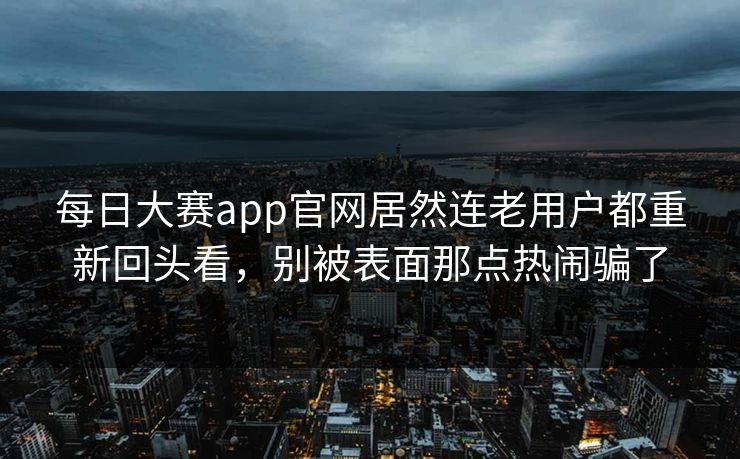 每日大赛app官网居然连老用户都重新回头看，别被表面那点热闹骗了