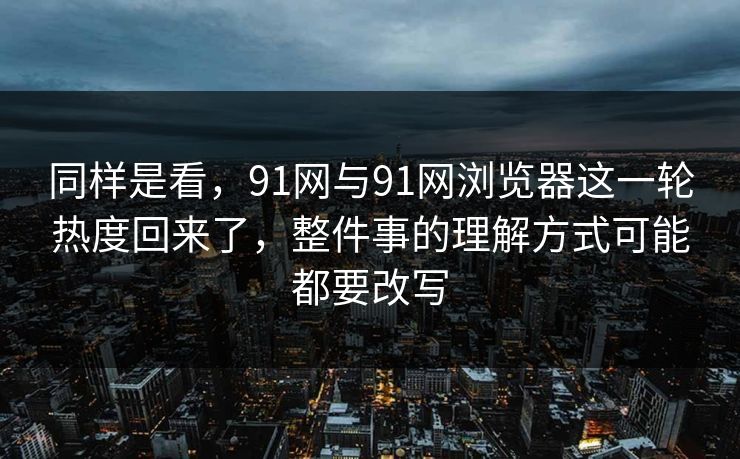 同样是看，91网与91网浏览器这一轮热度回来了，整件事的理解方式可能都要改写