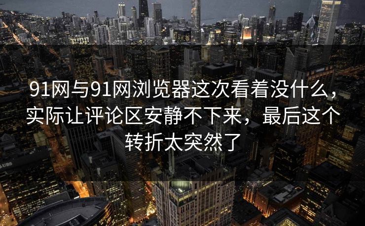 91网与91网浏览器这次看着没什么，实际让评论区安静不下来，最后这个转折太突然了