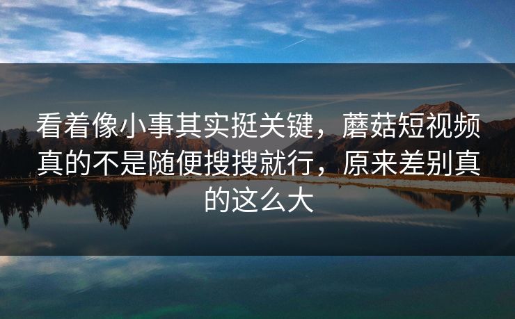 看着像小事其实挺关键，蘑菇短视频真的不是随便搜搜就行，原来差别真的这么大