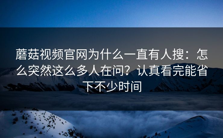 蘑菇视频官网为什么一直有人搜：怎么突然这么多人在问？认真看完能省下不少时间