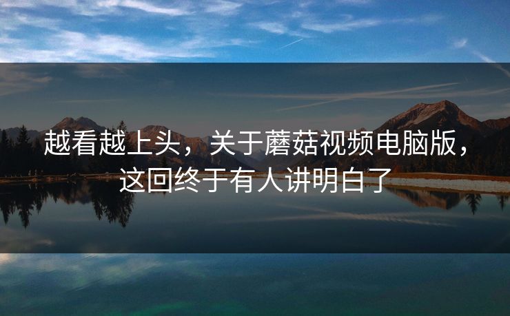 越看越上头，关于蘑菇视频电脑版，这回终于有人讲明白了