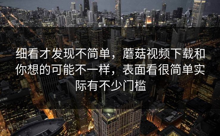 细看才发现不简单，蘑菇视频下载和你想的可能不一样，表面看很简单实际有不少门槛