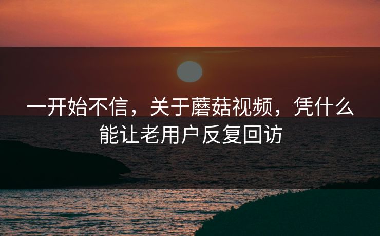 一开始不信，关于蘑菇视频，凭什么能让老用户反复回访