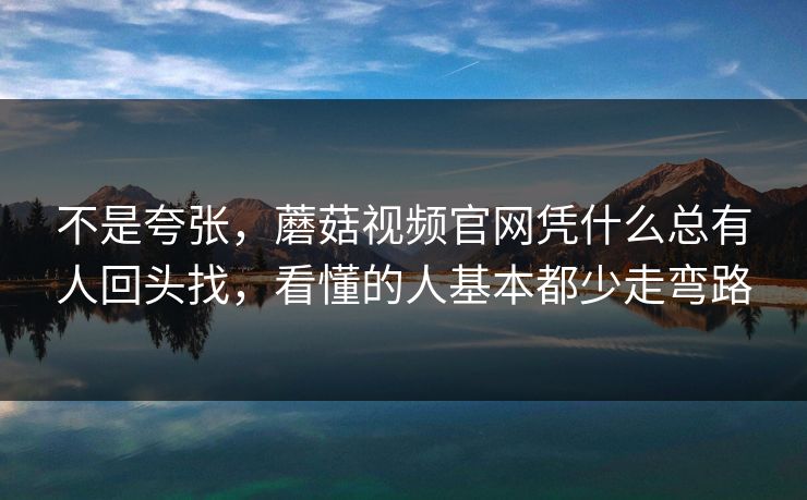 不是夸张，蘑菇视频官网凭什么总有人回头找，看懂的人基本都少走弯路