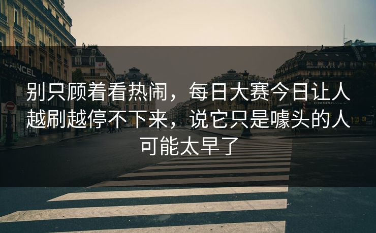 别只顾着看热闹，每日大赛今日让人越刷越停不下来，说它只是噱头的人可能太早了