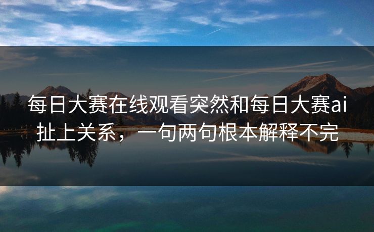 每日大赛在线观看突然和每日大赛ai扯上关系，一句两句根本解释不完