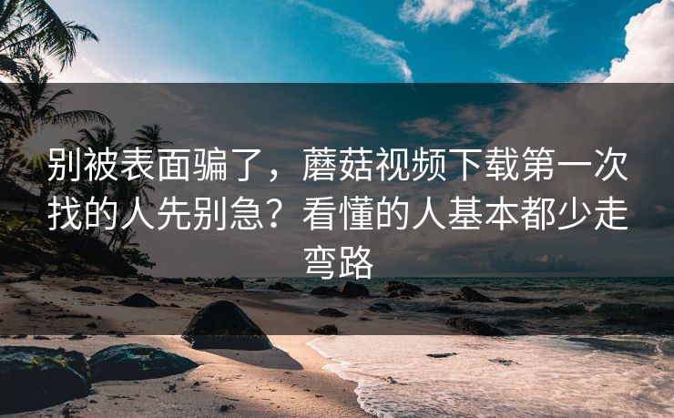 别被表面骗了，蘑菇视频下载第一次找的人先别急？看懂的人基本都少走弯路