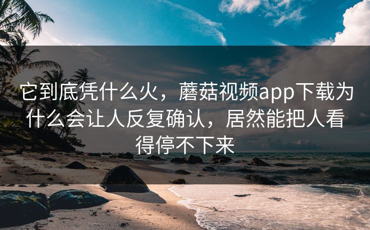 它到底凭什么火，蘑菇视频app下载为什么会让人反复确认，居然能把人看得停不下来