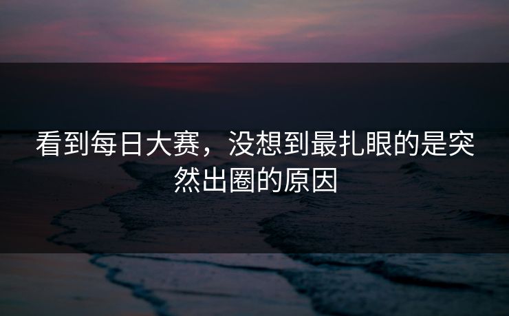 看到每日大赛，没想到最扎眼的是突然出圈的原因