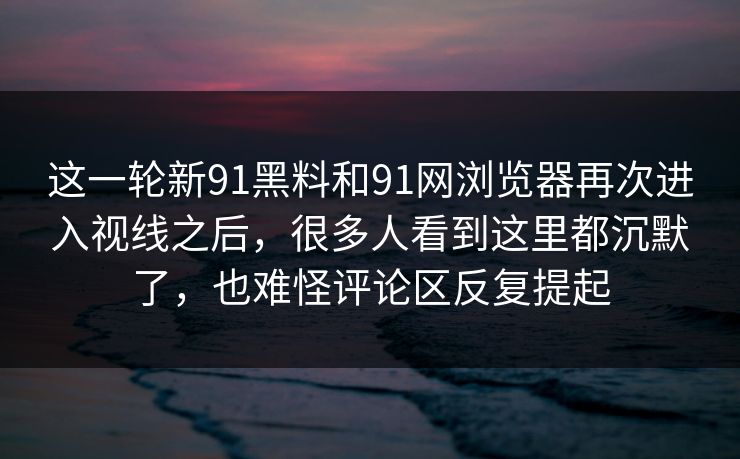 这一轮新91黑料和91网浏览器再次进入视线之后，很多人看到这里都沉默了，也难怪评论区反复提起
