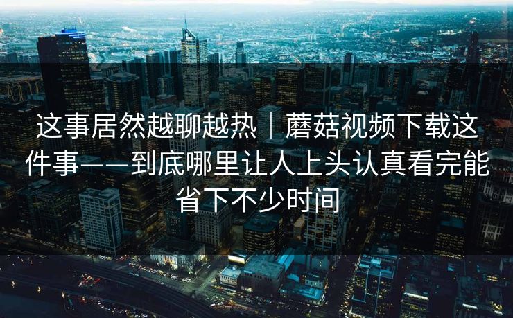 这事居然越聊越热｜蘑菇视频下载这件事——到底哪里让人上头认真看完能省下不少时间