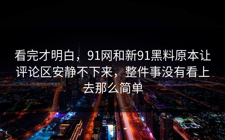 看完才明白，91网和新91黑料原本让评论区安静不下来，整件事没有看上去那么简单