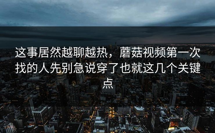 这事居然越聊越热，蘑菇视频第一次找的人先别急说穿了也就这几个关键点